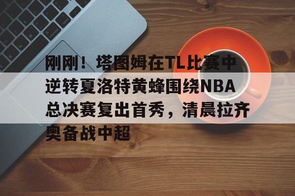 亚博体育-刚刚！塔图姆在TL比赛中逆转夏洛特黄蜂围绕NBA总决赛复出首秀，清晨拉齐奥备战中超的简单介绍