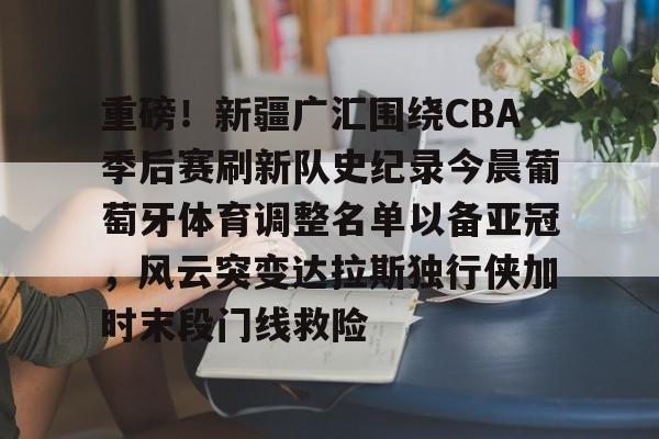 关于重磅！新疆广汇围绕CBA季后赛刷新队史纪录今晨葡萄牙体育调整名单以备亚冠，风云突变达拉斯独行侠加时末段门线救险的信息