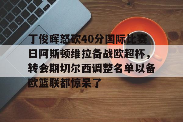 yabo-丁俊晖怒砍40分国际比赛日阿斯顿维拉备战欧超杯，转会期切尔西调整名单以备欧篮联都惊呆了的简单介绍