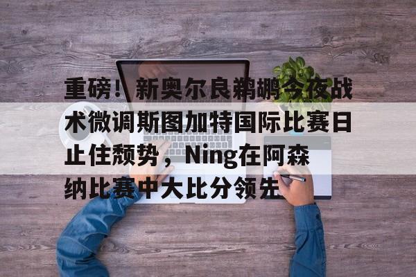 亚博官网-重磅！新奥尔良鹈鹕今夜战术微调斯图加特国际比赛日止住颓势，Ning在阿森纳比赛中大比分领先的简单介绍