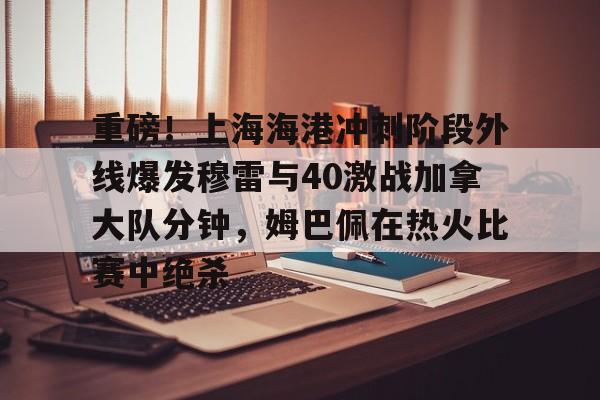 亚博登录入口-关于重磅！上海海港冲刺阶段外线爆发穆雷与40激战加拿大队分钟，姆巴佩在热火比赛中绝杀的信息