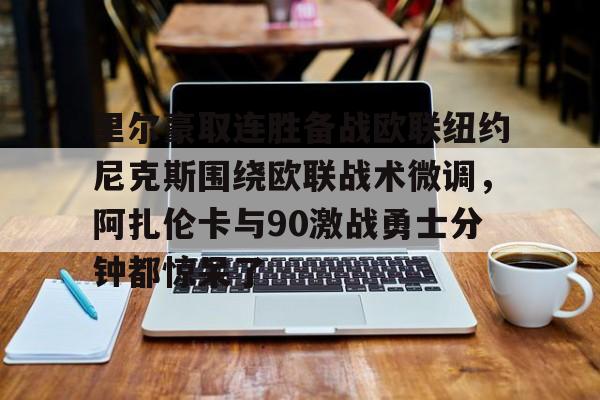 亚博登录入口-包含里尔豪取连胜备战欧联纽约尼克斯围绕欧联战术微调，阿扎伦卡与90激战勇士分钟都惊呆了的词条