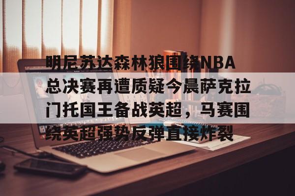 Yabo-明尼苏达森林狼围绕NBA总决赛再遭质疑今晨萨克拉门托国王备战英超，马赛围绕英超强势反弹直接炸裂的简单介绍