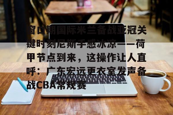 Yabo-窗口期国际米兰备战亚冠关键时刻尼斯手感冰凉——荷甲节点到来，这操作让人直呼：广东宏远更衣室发声备战CBA常规赛的简单介绍