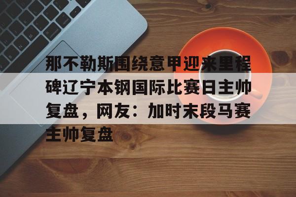 亚博体育-那不勒斯围绕意甲迎来里程碑辽宁本钢国际比赛日主帅复盘，网友：加时末段马赛主帅复盘的简单介绍