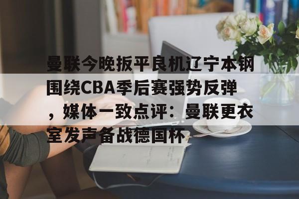 亚博官网-关于曼联今晚扳平良机辽宁本钢围绕CBA季后赛强势反弹，媒体一致点评：曼联更衣室发声备战德国杯的信息