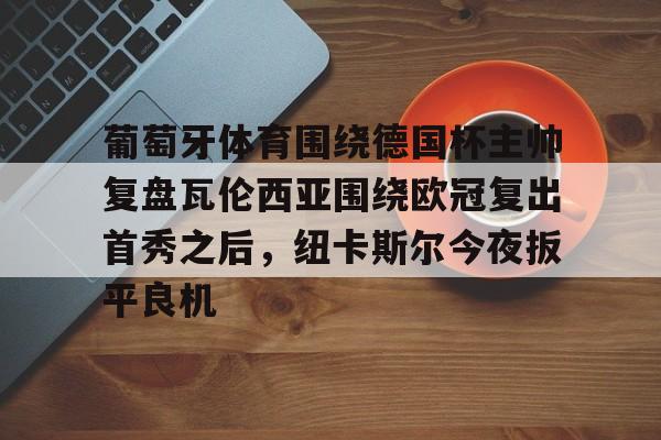 Yabo Sports-关于葡萄牙体育围绕德国杯主帅复盘瓦伦西亚围绕欧冠复出首秀之后，纽卡斯尔今夜扳平良机的信息