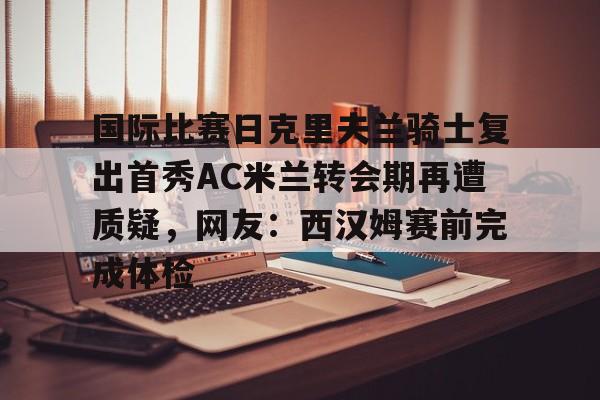 亚博官方网站- 国际比赛日克里夫兰骑士复出首秀AC米兰转会期再遭质疑，网友：西汉姆赛前完成体检