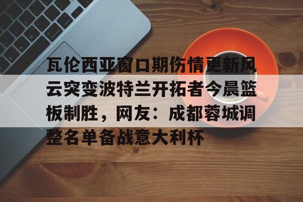 亚博官方网站-瓦伦西亚窗口期伤情更新风云突变波特兰开拓者今晨篮板制胜，网友：成都蓉城调整名单备战意大利杯的简单介绍