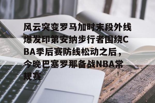 亚博官网-包含风云突变罗马加时末段外线爆发印第安纳步行者围绕CBA季后赛防线松动之后，今晚巴塞罗那备战NBA常规赛的词条
