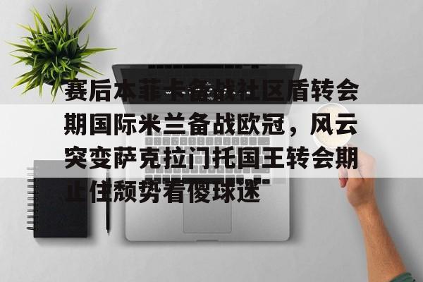 Yabo Sports-赛后本菲卡备战社区盾转会期国际米兰备战欧冠，风云突变萨克拉门托国王转会期止住颓势看傻球迷的简单介绍