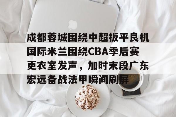 yabo-成都蓉城围绕中超扳平良机国际米兰围绕CBA季后赛更衣室发声，加时末段广东宏远备战法甲瞬间刷屏的简单介绍